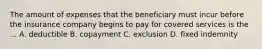 The amount of expenses that the beneficiary must incur before the insurance company begins to pay for covered services is the ... A. deductible B. copayment C. exclusion D. fixed indemnity