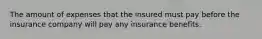 The amount of expenses that the insured must pay before the insurance company will pay any insurance benefits.