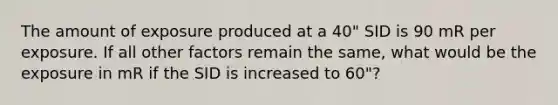 The amount of exposure produced at a 40" SID is 90 mR per exposure. If all other factors remain the same, what would be the exposure in mR if the SID is increased to 60"?