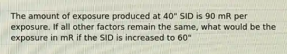 The amount of exposure produced at 40" SID is 90 mR per exposure. If all other factors remain the same, what would be the exposure in mR if the SID is increased to 60"