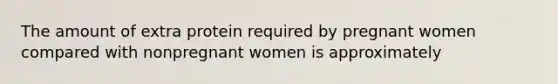 The amount of extra protein required by pregnant women compared with nonpregnant women is approximately