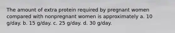 The amount of extra protein required by pregnant women compared with nonpregnant women is approximately a. 10 g/day. b. 15 g/day. c. 25 g/day. d. 30 g/day.