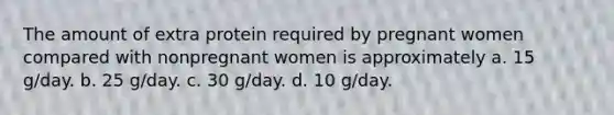 The amount of extra protein required by pregnant women compared with nonpregnant women is approximately a. 15 g/day. b. 25 g/day. c. 30 g/day. d. 10 g/day.