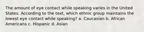 The amount of eye contact while speaking varies in the United States. According to the text, which ethnic group maintains the lowest eye contact while speaking? a. Caucasian b. African Americans c. Hispanic d. Asian