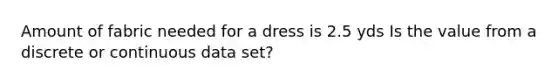 Amount of fabric needed for a dress is 2.5 yds Is the value from a discrete or continuous data set?