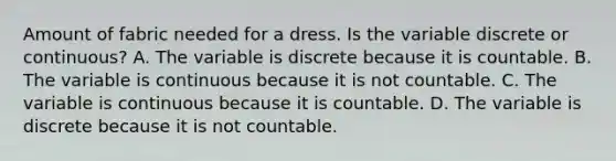 Amount of fabric needed for a dress. Is the variable discrete or continuous? A. The variable is discrete because it is countable. B. The variable is continuous because it is not countable. C. The variable is continuous because it is countable. D. The variable is discrete because it is not countable.