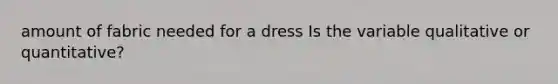 amount of fabric needed for a dress Is the variable qualitative or​ quantitative?