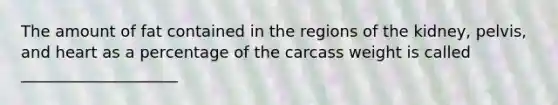 The amount of fat contained in the regions of the kidney, pelvis, and heart as a percentage of the carcass weight is called ____________________