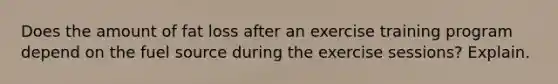 Does the amount of fat loss after an exercise training program depend on the fuel source during the exercise sessions? Explain.