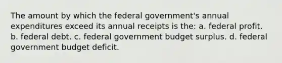 The amount by which the federal government's annual expenditures exceed its annual receipts is the: a. federal profit. b. federal debt. c. federal government budget surplus. d. federal government budget deficit.