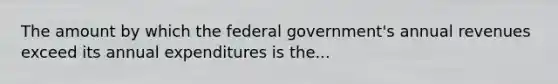 The amount by which the federal​ government's annual revenues exceed its annual expenditures is the...