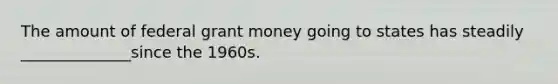 The amount of federal grant money going to states has steadily ______________since the 1960s.
