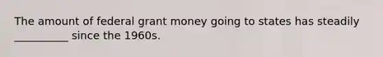 The amount of federal grant money going to states has steadily __________ since the 1960s.