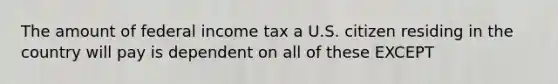 The amount of federal income tax a U.S. citizen residing in the country will pay is dependent on all of these EXCEPT