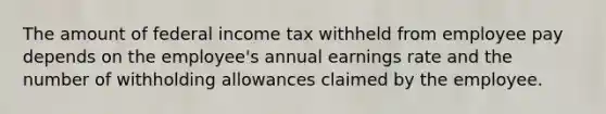 The amount of federal income tax withheld from employee pay depends on the employee's annual earnings rate and the number of withholding allowances claimed by the employee.