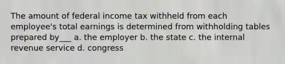 The amount of federal income tax withheld from each employee's total earnings is determined from withholding tables prepared by___ a. the employer b. the state c. the internal revenue service d. congress