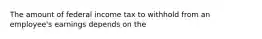 The amount of federal income tax to withhold from an employee's earnings depends on the