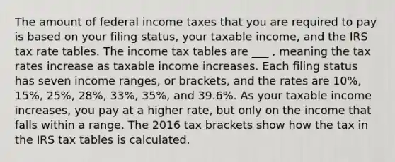 The amount of federal income taxes that you are required to pay is based on your filing status, your taxable income, and the IRS tax rate tables. The income tax tables are ___ , meaning the tax rates increase as taxable income increases. Each filing status has seven income ranges, or brackets, and the rates are 10%, 15%, 25%, 28%, 33%, 35%, and 39.6%. As your taxable income increases, you pay at a higher rate, but only on the income that falls within a range. The 2016 tax brackets show how the tax in the IRS tax tables is calculated.