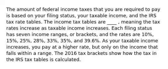 The amount of federal income taxes that you are required to pay is based on your filing status, your taxable income, and the IRS tax rate tables. The income tax tables are ____ , meaning the tax rates increase as taxable income increases. Each filing status has seven income ranges, or brackets, and the rates are 10%, 15%, 25%, 28%, 33%, 35%, and 39.6%. As your taxable income increases, you pay at a higher rate, but only on the income that falls within a range. The 2016 tax brackets show how the tax in the IRS tax tables is calculated.