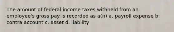 The amount of federal income taxes withheld from an employee's gross pay is recorded as a(n) a. payroll expense b. contra account c. asset d. liability