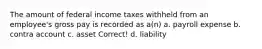 The amount of federal income taxes withheld from an employee's gross pay is recorded as a(n) a. payroll expense b. contra account c. asset Correct! d. liability