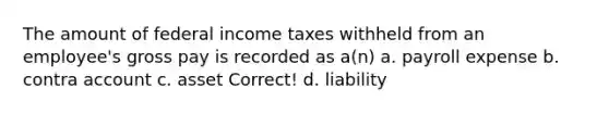 The amount of federal income taxes withheld from an employee's gross pay is recorded as a(n) a. payroll expense b. contra account c. asset Correct! d. liability