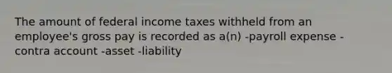 The amount of federal income taxes withheld from an employee's gross pay is recorded as a(n) -payroll expense -contra account -asset -liability