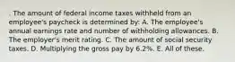 . The amount of federal income taxes withheld from an employee's paycheck is determined by: A. The employee's annual earnings rate and number of withholding allowances. B. The employer's merit rating. C. The amount of social security taxes. D. Multiplying the gross pay by 6.2%. E. All of these.