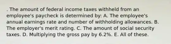 . The amount of federal income taxes withheld from an employee's paycheck is determined by: A. The employee's annual earnings rate and number of withholding allowances. B. The employer's merit rating. C. The amount of social security taxes. D. Multiplying the gross pay by 6.2%. E. All of these.