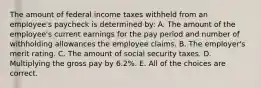 The amount of federal income taxes withheld from an employee's paycheck is determined by: A. The amount of the employee's current earnings for the pay period and number of withholding allowances the employee claims. B. The employer's merit rating. C. The amount of social security taxes. D. Multiplying the gross pay by 6.2%. E. All of the choices are correct.