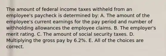 The amount of federal income taxes withheld from an employee's paycheck is determined by: A. The amount of the employee's current earnings for the pay period and number of withholding allowances the employee claims. B. The employer's merit rating. C. The amount of social security taxes. D. Multiplying the gross pay by 6.2%. E. All of the choices are correct.