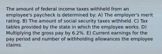 The amount of federal income taxes withheld from an employee's paycheck is determined by: A) The employer's merit rating. B) The amount of social security taxes withheld. C) Tax tables provided by the state in which the employee works. D) Multiplying the gross pay by 6.2%. E) Current earnings for the pay period and number of withholding allowances the employee claims.