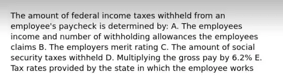 The amount of federal income taxes withheld from an employee's paycheck is determined by: A. The employees income and number of withholding allowances the employees claims B. The employers merit rating C. The amount of social security taxes withheld D. Multiplying the gross pay by 6.2% E. Tax rates provided by the state in which the employee works