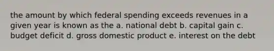 the amount by which federal spending exceeds revenues in a given year is known as the a. national debt b. capital gain c. budget deficit d. gross domestic product e. interest on the debt