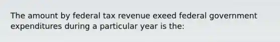 The amount by federal tax revenue exeed federal government expenditures during a particular year is the: