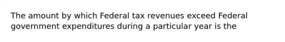 The amount by which Federal tax revenues exceed Federal government expenditures during a particular year is the