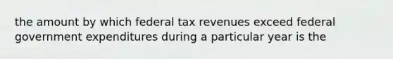 the amount by which federal tax revenues exceed federal government expenditures during a particular year is the