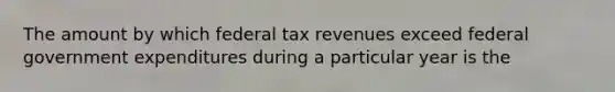 The amount by which federal tax revenues exceed federal government expenditures during a particular year is the