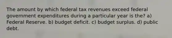 The amount by which federal tax revenues exceed federal government expenditures during a particular year is the? a) Federal Reserve. b) budget deficit. c) budget surplus. d) public debt.