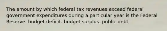 The amount by which federal tax revenues exceed federal government expenditures during a particular year is the Federal Reserve. budget deficit. budget surplus. public debt.