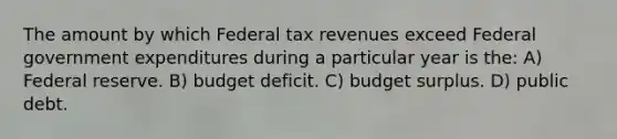 The amount by which Federal tax revenues exceed Federal government expenditures during a particular year is the: A) Federal reserve. B) budget deficit. C) budget surplus. D) public debt.