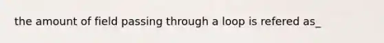 the amount of field passing through a loop is refered as_