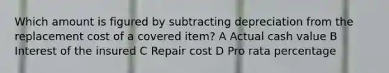 Which amount is figured by subtracting depreciation from the replacement cost of a covered item? A Actual cash value B Interest of the insured C Repair cost D Pro rata percentage