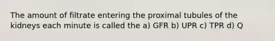 The amount of filtrate entering the proximal tubules of the kidneys each minute is called the a) GFR b) UPR c) TPR d) Q