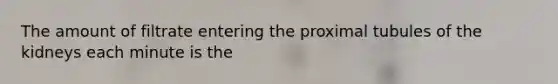 The amount of filtrate entering the proximal tubules of the kidneys each minute is the