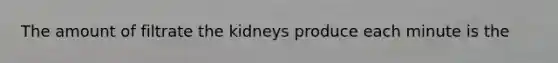 The amount of filtrate the kidneys produce each minute is the