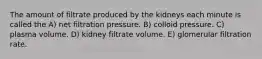 The amount of filtrate produced by the kidneys each minute is called the A) net filtration pressure. B) colloid pressure. C) plasma volume. D) kidney filtrate volume. E) glomerular filtration rate.