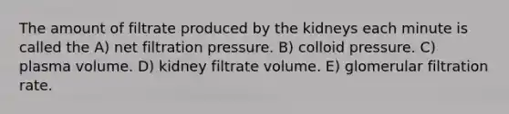 The amount of filtrate produced by the kidneys each minute is called the A) net filtration pressure. B) colloid pressure. C) plasma volume. D) kidney filtrate volume. E) glomerular filtration rate.