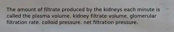 The amount of filtrate produced by the kidneys each minute is called the plasma volume. kidney filtrate volume. glomerular filtration rate. colloid pressure. net filtration pressure.