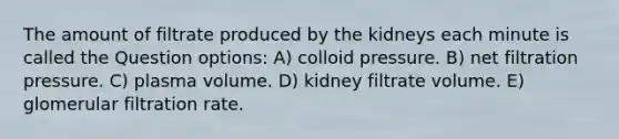 The amount of filtrate produced by the kidneys each minute is called the Question options: A) colloid pressure. B) net filtration pressure. C) plasma volume. D) kidney filtrate volume. E) glomerular filtration rate.